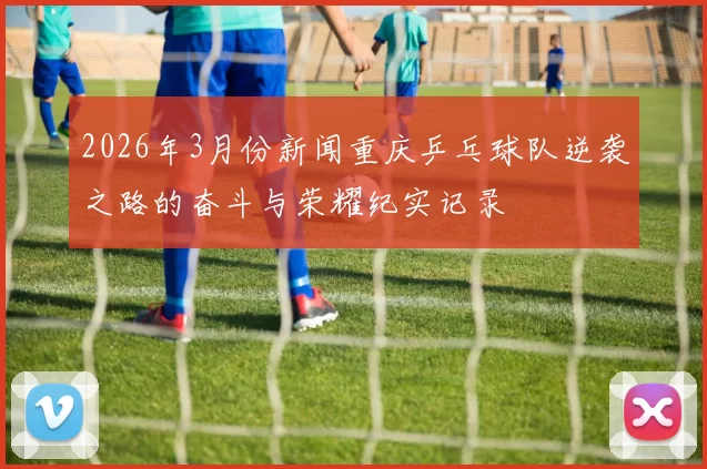 2026年3月份新闻重庆乒乓球队逆袭之路的奋斗与荣耀纪实记录