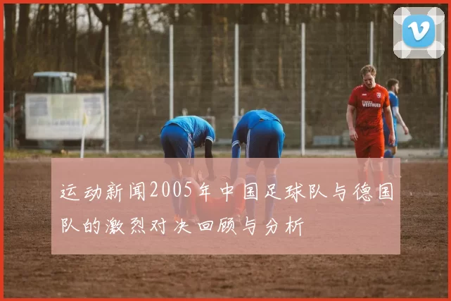 运动新闻2005年中国足球队与德国队的激烈对决回顾与分析